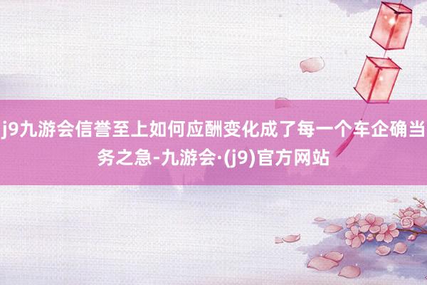 j9九游会信誉至上如何应酬变化成了每一个车企确当务之急-九游会·(j9)官方网站