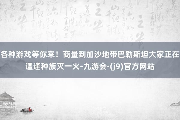 各种游戏等你来！商量到加沙地带巴勒斯坦大家正在遭逢种族灭一火-九游会·(j9)官方网站