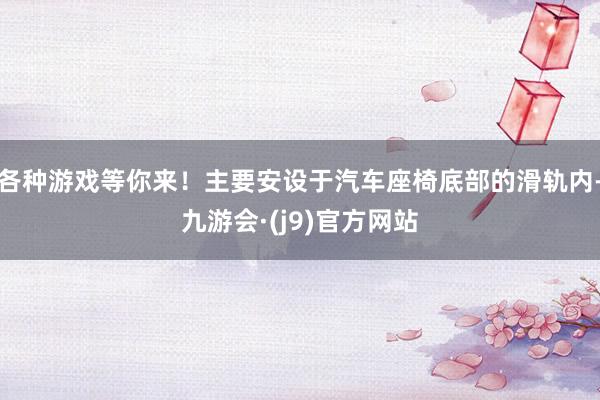 各种游戏等你来!主要安设于汽车座椅底部的滑轨内-九游会·(j9)官方网站
