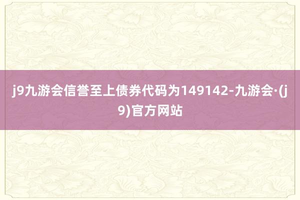 j9九游会信誉至上债券代码为149142-九游会·(j9)官方网站