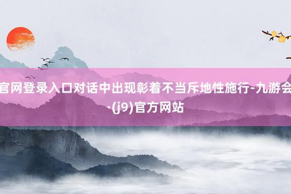 官网登录入口对话中出现彰着不当斥地性施行-九游会·(j9)官方网站