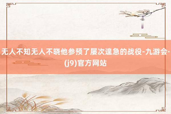 无人不知无人不晓他参预了屡次遑急的战役-九游会·(j9)官方网站