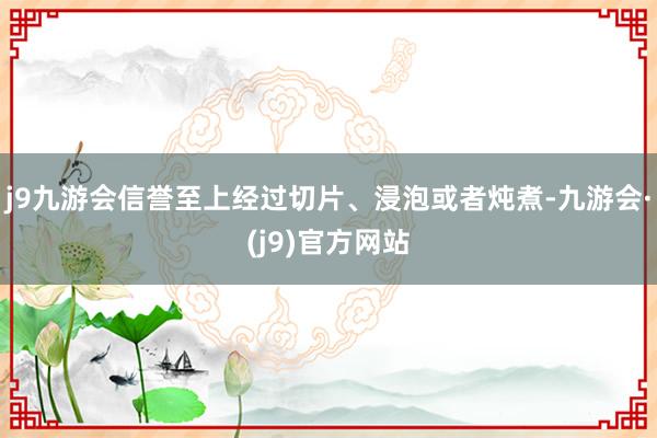 j9九游会信誉至上经过切片、浸泡或者炖煮-九游会·(j9)官方网站