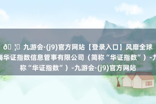 🦄九游会·(j9)官方网站【登录入口】风靡全球的娱乐游戏集团上海华证指数信息管事有限公司（简称“华证指数”）-九游会·(j9)官方网站