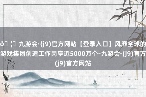 🦄九游会·(j9)官方网站【登录入口】风靡全球的娱乐游戏集团创造工作岗亭近5000万个-九游会·(j9)官方网站