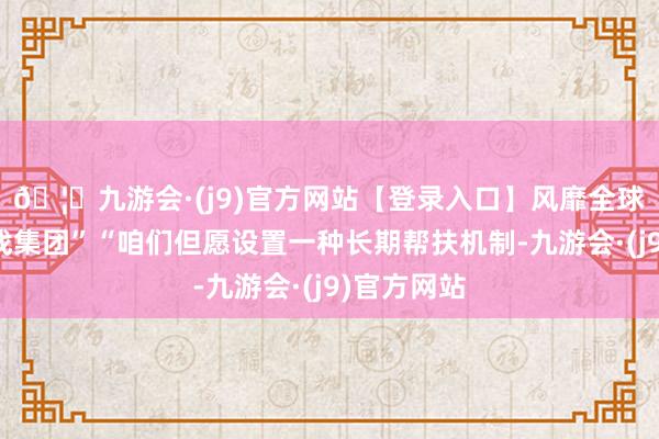🦄九游会·(j9)官方网站【登录入口】风靡全球的娱乐游戏集团”“咱们但愿设置一种长期帮扶机制-九游会·(j9)官方网站