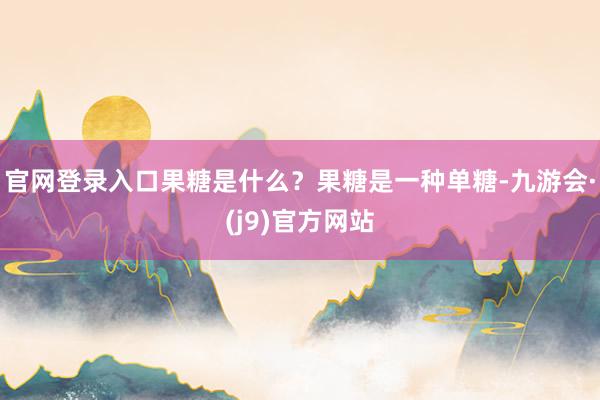 官网登录入口果糖是什么？果糖是一种单糖-九游会·(j9)官方网站