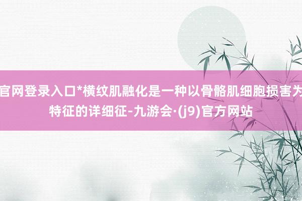官网登录入口*横纹肌融化是一种以骨骼肌细胞损害为特征的详细征-九游会·(j9)官方网站