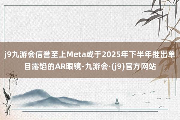 j9九游会信誉至上Meta或于2025年下半年推出单目露馅的AR眼镜-九游会·(j9)官方网站