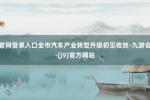 官网登录入口全市汽车产业转型升级初见收效-九游会·(j9)官方网站