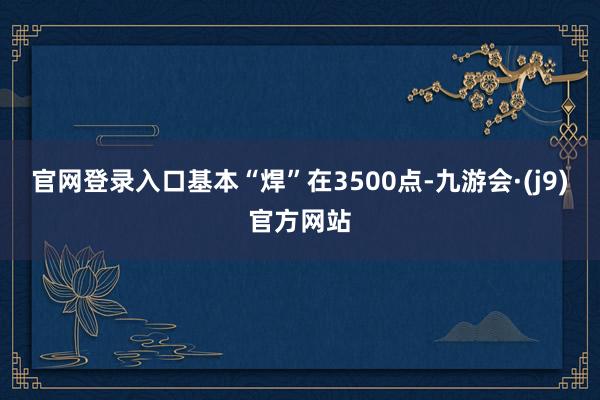 官网登录入口基本“焊”在3500点-九游会·(j9)官方网站
