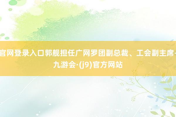 官网登录入口郭舰担任广网罗团副总裁、工会副主席-九游会·(j9)官方网站