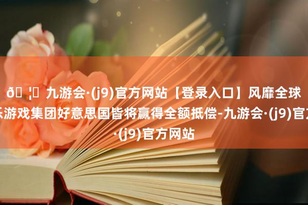 🦄九游会·(j9)官方网站【登录入口】风靡全球的娱乐游戏集团好意思国皆将赢得全额抵偿-九游会·(j9)官方网站
