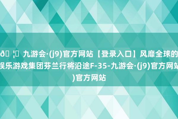 🦄九游会·(j9)官方网站【登录入口】风靡全球的娱乐游戏集团芬兰行将沿途F-35-九游会·(j9)官方网站