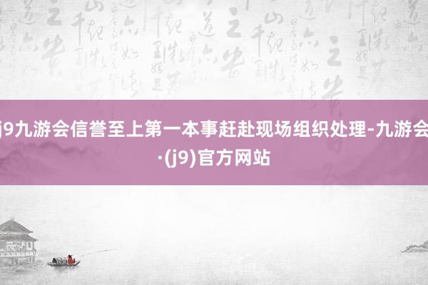 j9九游会信誉至上第一本事赶赴现场组织处理-九游会·(j9)官方网站
