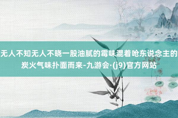 无人不知无人不晓一股油腻的霉味混着呛东说念主的炭火气味扑面而来-九游会·(j9)官方网站