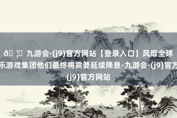 🦄九游会·(j9)官方网站【登录入口】风靡全球的娱乐游戏集团他们最终将需要延续降息-九游会·(j9)官方网站