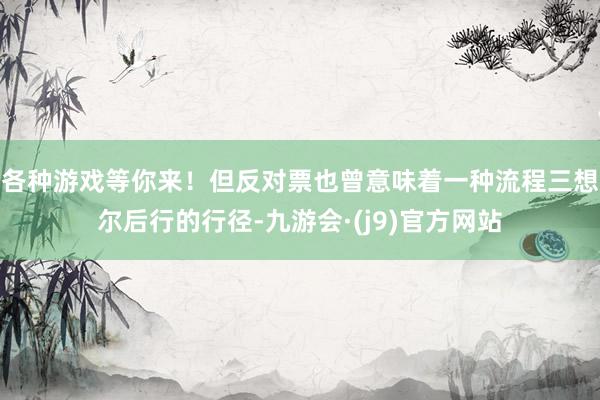各种游戏等你来!但反对票也曾意味着一种流程三想尔后行的行径-九游会·(j9)官方网站