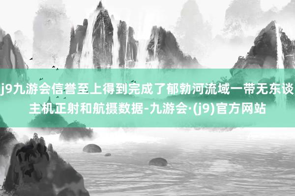j9九游会信誉至上得到完成了郁勃河流域一带无东谈主机正射和航摄数据-九游会·(j9)官方网站