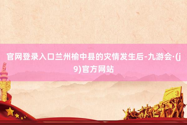 官网登录入口兰州榆中县的灾情发生后-九游会·(j9)官方网站