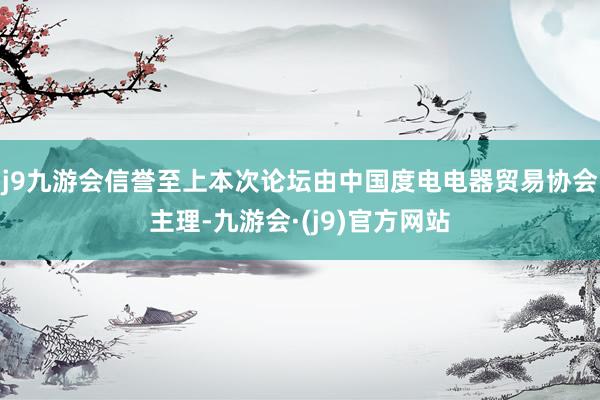 j9九游会信誉至上本次论坛由中国度电电器贸易协会主理-九游会·(j9)官方网站