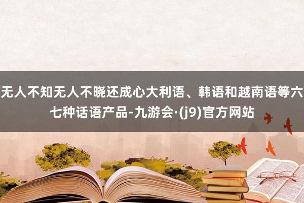 无人不知无人不晓还成心大利语、韩语和越南语等六七种话语产品-九游会·(j9)官方网站