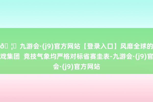 🦄九游会·(j9)官方网站【登录入口】风靡全球的娱乐游戏集团  竞技气象均严格对标省赛圭表-九游会·(j9)官方网站