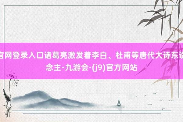 官网登录入口诸葛亮激发着李白、杜甫等唐代大诗东说念主-九游会·(j9)官方网站