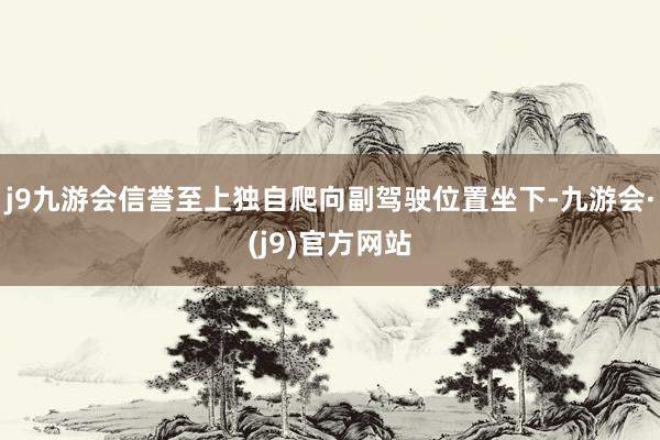 j9九游会信誉至上独自爬向副驾驶位置坐下-九游会·(j9)官方网站