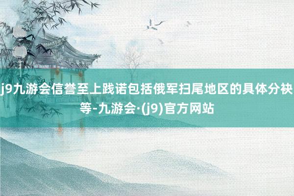 j9九游会信誉至上践诺包括俄军扫尾地区的具体分袂等-九游会·(j9)官方网站