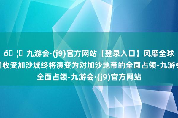 🦄九游会·(j9)官方网站【登录入口】风靡全球的娱乐游戏集团收受加沙城终将演变为对加沙地带的全面占领-九游会·(j9)官方网站