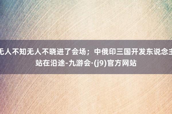 无人不知无人不晓进了会场;中俄印三国开发东说念主站在沿途-九游会·(j9)官方网站