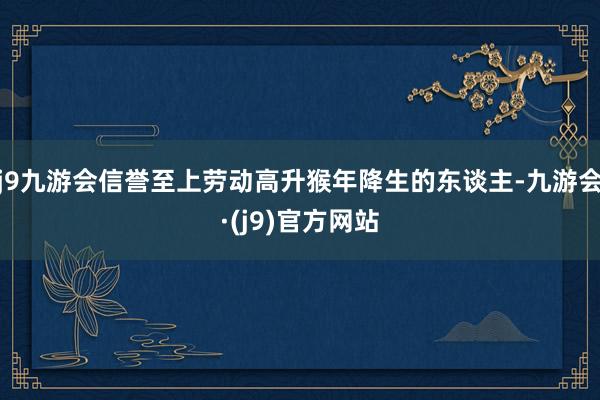 j9九游会信誉至上劳动高升猴年降生的东谈主-九游会·(j9)官方网站