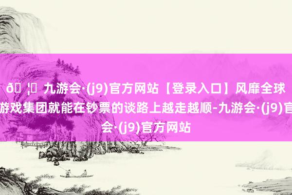 🦄九游会·(j9)官方网站【登录入口】风靡全球的娱乐游戏集团就能在钞票的谈路上越走越顺-九游会·(j9)官方网站