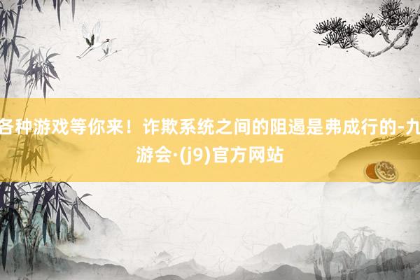 各种游戏等你来！诈欺系统之间的阻遏是弗成行的-九游会·(j9)官方网站