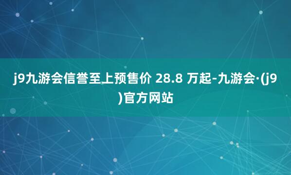j9九游会信誉至上预售价 28.8 万起-九游会·(j9)官方网站