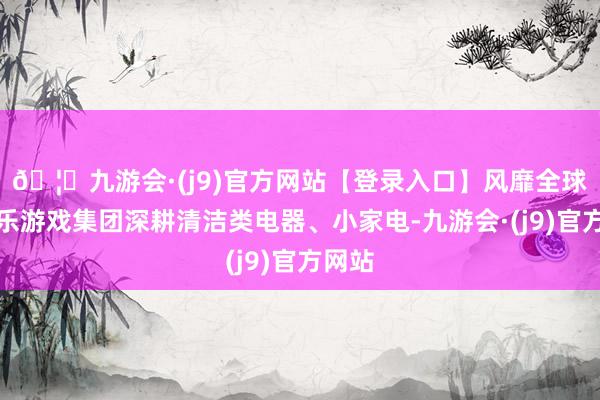 🦄九游会·(j9)官方网站【登录入口】风靡全球的娱乐游戏集团深耕清洁类电器、小家电-九游会·(j9)官方网站