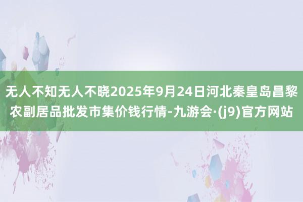 无人不知无人不晓2025年9月24日河北秦皇岛昌黎农副居品批发市集价钱行情-九游会·(j9)官方网站