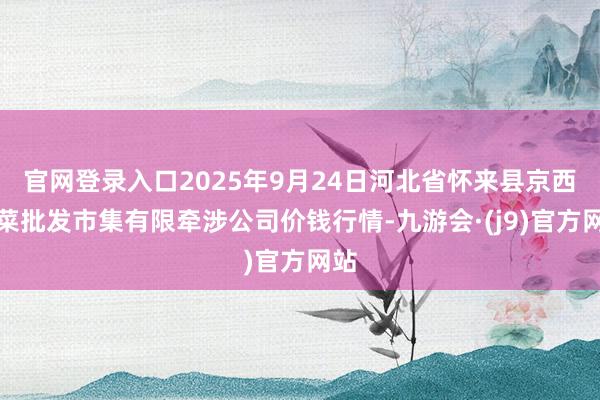 官网登录入口2025年9月24日河北省怀来县京西果菜批发市集有限牵涉公司价钱行情-九游会·(j9)官方网站