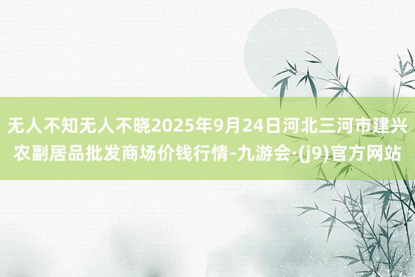 无人不知无人不晓2025年9月24日河北三河市建兴农副居品批发商场价钱行情-九游会·(j9)官方网站