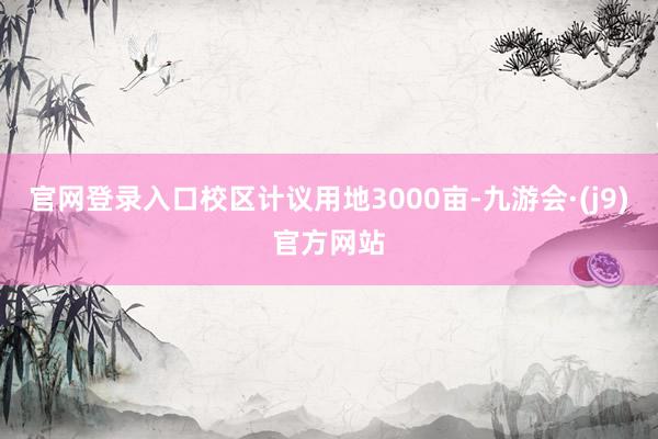 官网登录入口校区计议用地3000亩-九游会·(j9)官方网站