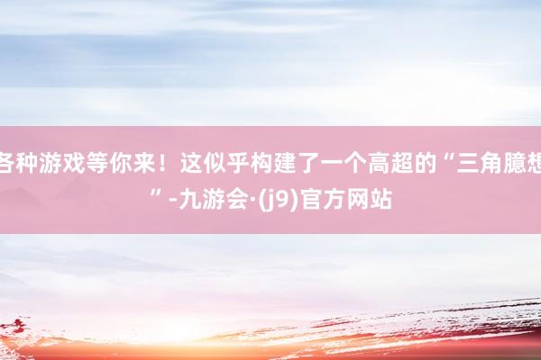 各种游戏等你来！这似乎构建了一个高超的“三角臆想”-九游会·(j9)官方网站