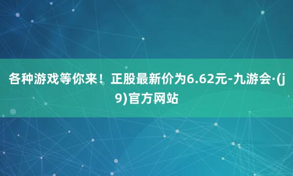 各种游戏等你来！正股最新价为6.62元-九游会·(j9)官方网站