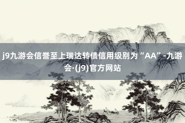 j9九游会信誉至上瑞达转债信用级别为“AA”-九游会·(j9)官方网站