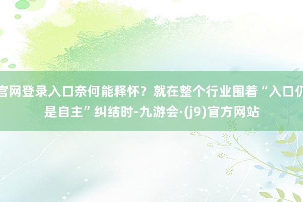 官网登录入口奈何能释怀？就在整个行业围着“入口仍是自主”纠结时-九游会·(j9)官方网站