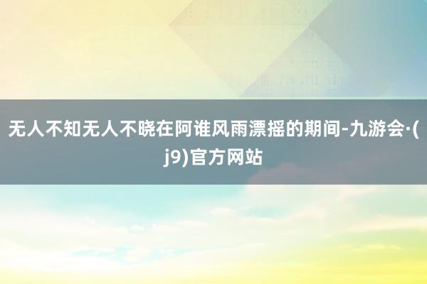 无人不知无人不晓在阿谁风雨漂摇的期间-九游会·(j9)官方网站