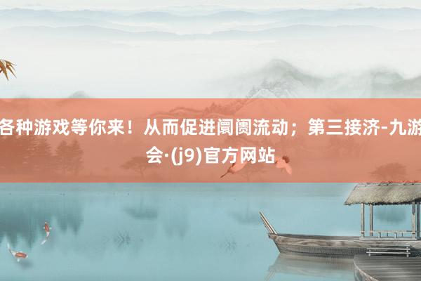 各种游戏等你来！从而促进阛阓流动；第三接济-九游会·(j9)官方网站