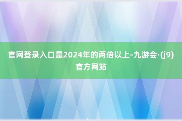 官网登录入口是2024年的两倍以上-九游会·(j9)官方网站