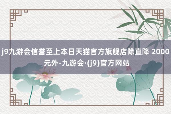 j9九游会信誉至上本日天猫官方旗舰店除直降 2000 元外-九游会·(j9)官方网站