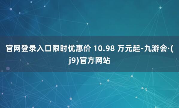 官网登录入口限时优惠价 10.98 万元起-九游会·(j9)官方网站